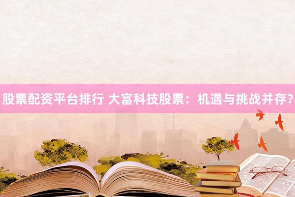 股票配资平台排行 大富科技股票：机遇与挑战并存？