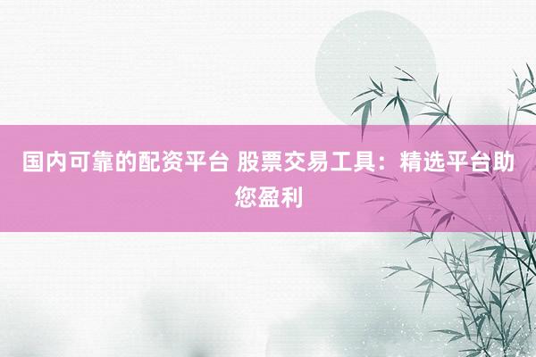 国内可靠的配资平台 股票交易工具：精选平台助您盈利